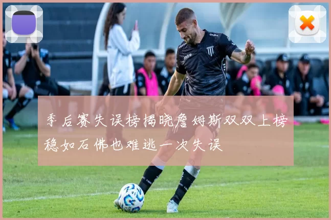 季后赛失误榜揭晓詹姆斯双双上榜稳如石佛也难逃一次失误