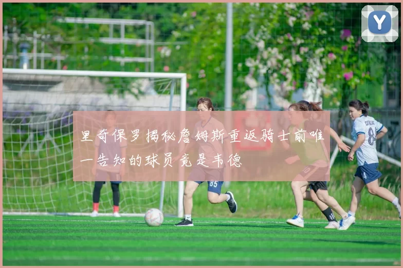 里奇保罗揭秘詹姆斯重返骑士前唯一告知的球员竟是韦德