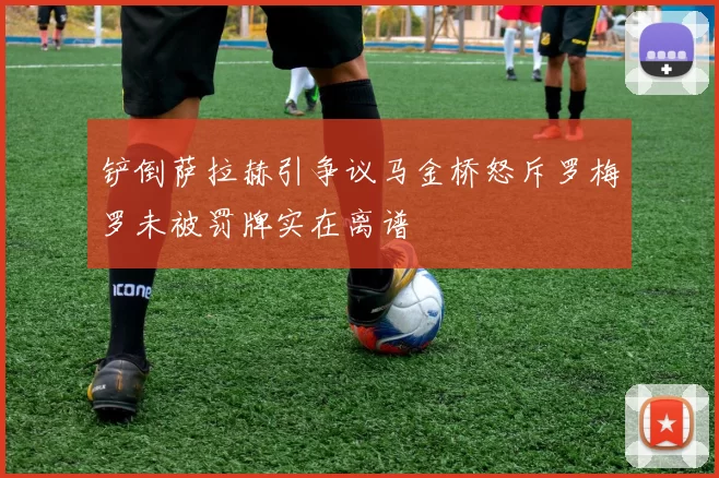 铲倒萨拉赫引争议马金桥怒斥罗梅罗未被罚牌实在离谱