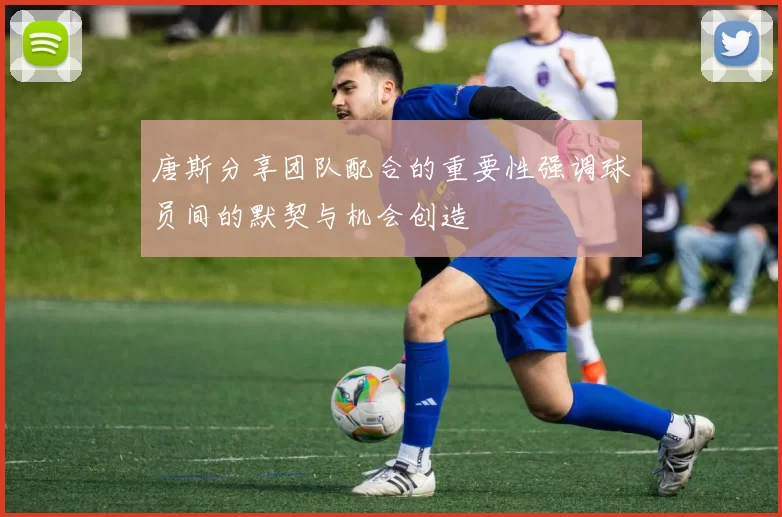 唐斯分享团队配合的重要性强调球员间的默契与机会创造