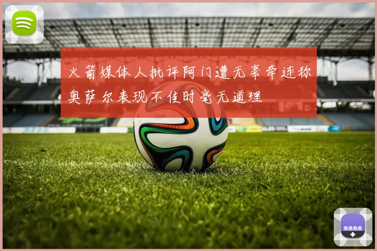 火箭媒体人批评阿门遭无辜牵连称奥萨尔表现不佳时毫无道理
