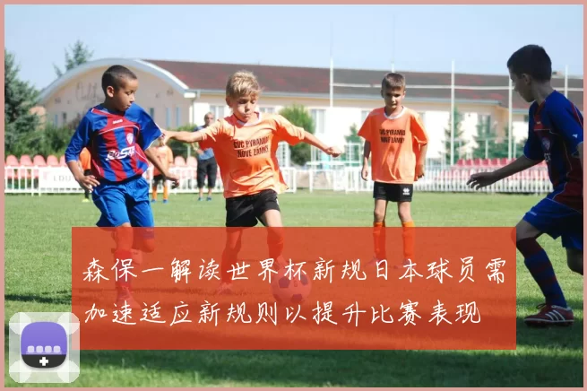 森保一解读世界杯新规日本球员需加速适应新规则以提升比赛表现