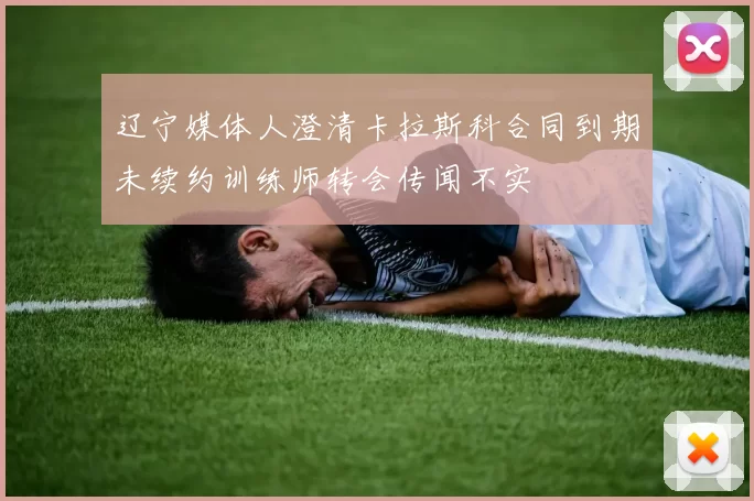 辽宁媒体人澄清卡拉斯科合同到期未续约训练师转会传闻不实