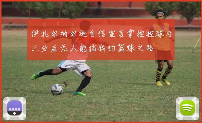 伊扎尔纳尔逊自信宣言掌控控球与三分后无人能挡我的篮球之路
