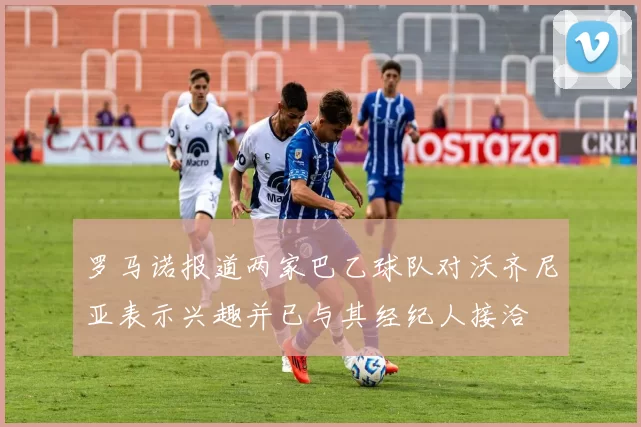 罗马诺报道两家巴乙球队对沃齐尼亚表示兴趣并已与其经纪人接洽
