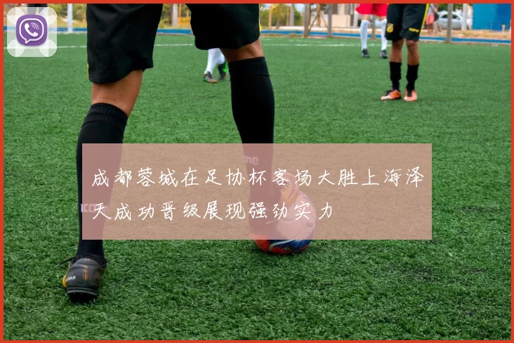 成都蓉城在足协杯客场大胜上海泽天成功晋级展现强劲实力