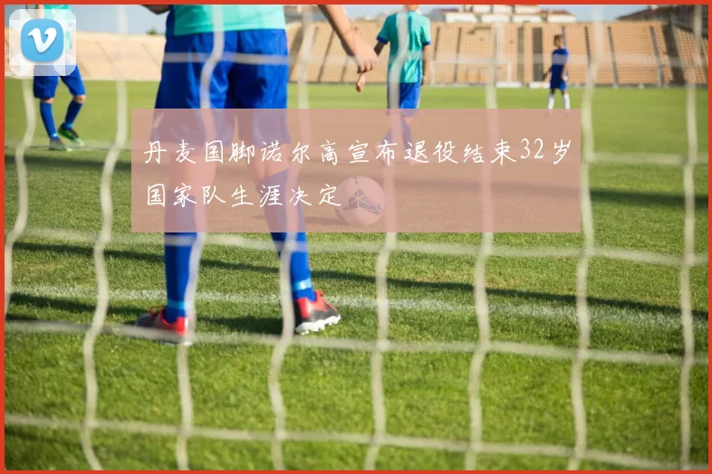 丹麦国脚诺尔高宣布退役结束32岁国家队生涯决定