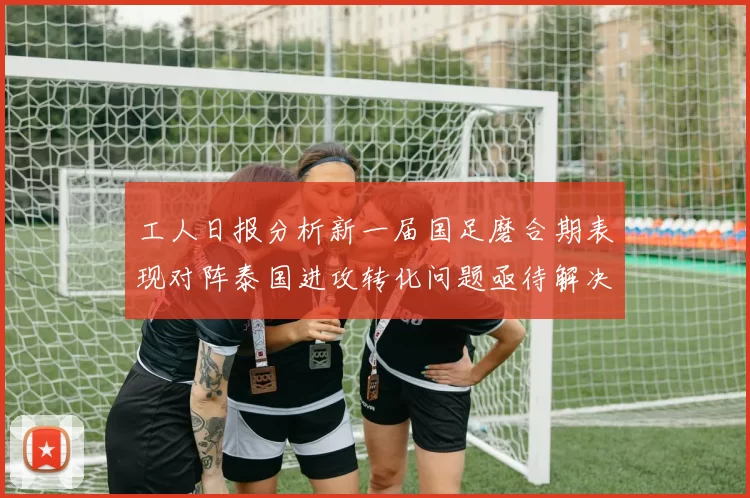 工人日报分析新一届国足磨合期表现对阵泰国进攻转化问题亟待解决