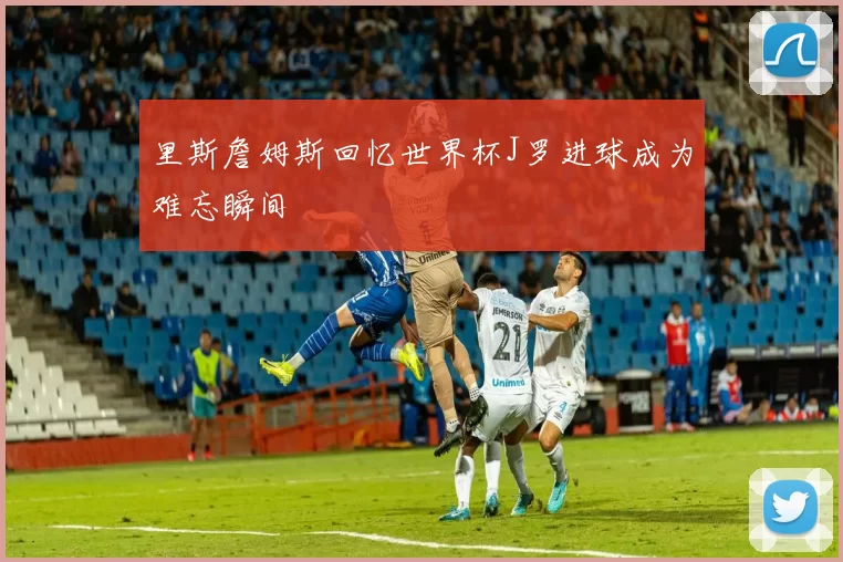 里斯詹姆斯回忆世界杯J罗进球成为难忘瞬间