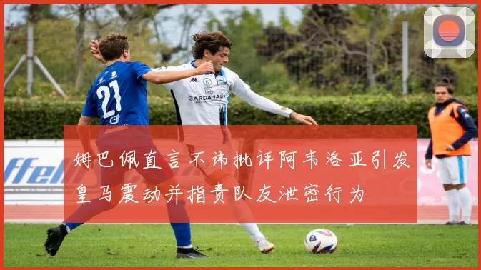 姆巴佩直言不讳批评阿韦洛亚引发皇马震动并指责队友泄密行为