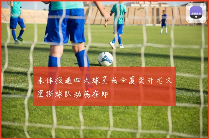 米体报道四大球员或今夏离开尤文图斯球队动荡在即